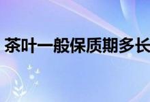 茶葉一般保質(zhì)期多長(zhǎng)（茶葉一般保質(zhì)期多久）