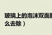 玻璃上的泡沫雙面膠怎么去除（泡沫雙面膠怎么去除）