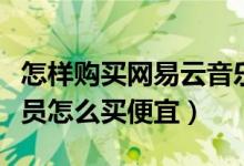 怎樣購買網(wǎng)易云音樂會員便宜（網(wǎng)易云音樂會員怎么買便宜）