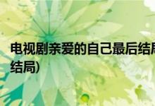 電視劇親愛的自己最后結(jié)局是什么(電視劇親愛的自己最后的結(jié)局)
