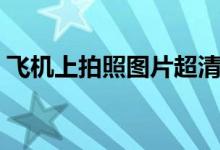 飛機(jī)上拍照圖片超清（飛機(jī)上想拍照怎么辦）