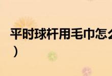 平時(shí)球桿用毛巾怎么保養(yǎng)(如何正確保養(yǎng)毛巾)
