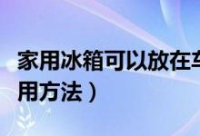 家用冰箱可以放在車里使用嘛（家用冰箱的使用方法）