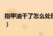 指甲油干了怎么處理掉（指甲油干了如何還原）