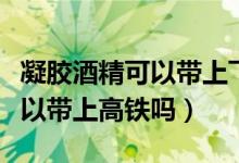 凝膠酒精可以帶上飛機(jī)和高鐵嗎（酒精凝膠可以帶上高鐵嗎）