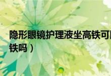 隱形眼鏡護(hù)理液坐高鐵可以帶嗎（隱形眼鏡護(hù)理液能帶上高鐵嗎）