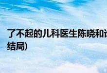 了不起的兒科醫(yī)生陳曉和誰在一起了(了不起的兒科醫(yī)生陳曉結(jié)局)