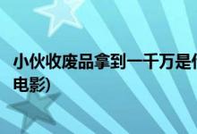 小伙收廢品拿到一千萬是什么電視(小伙和老頭收廢品是什么電影)
