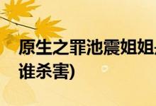 原生之罪池震姐姐是誰殺的(原生之罪池雯被誰殺害)