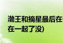 渤王和摘星最后在一起了嗎(渤王和摘星最后在一起了沒)