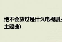 絕不會(huì)放過(guò)是什么電視劇主題曲(絕不會(huì)放過(guò)是那個(gè)電視劇的主題曲)