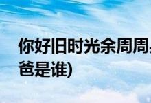 你好舊時光余周周身世(你好舊時光余周周爸爸是誰)