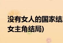 沒有女人的國家結(jié)局是什么(沒有女人的國家女主角結(jié)局)