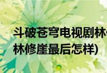 斗破蒼穹電視劇林修崖結局(斗破蒼穹電視劇林修崖最后怎樣)