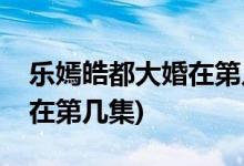 樂嫣皓都大婚在第幾集(長歌行樂嫣皓都大婚在第幾集)