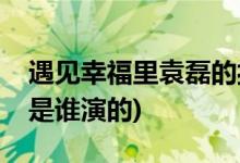 遇見(jiàn)幸福里袁磊的扮演者是誰(shuí)(遇見(jiàn)幸福袁磊是誰(shuí)演的)