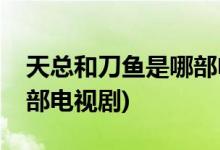 天總和刀魚(yú)是哪部電視劇(天總和刀魚(yú)出自哪部電視劇)