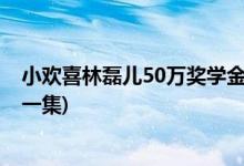 小歡喜林磊兒50萬獎(jiǎng)學(xué)金第幾集(小歡喜林磊兒50萬獎(jiǎng)金哪一集)