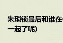朱瑣鎖最后和誰(shuí)在一起了(朱瑣鎖最后和誰(shuí)在一起了呢)