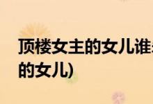 頂樓女主的女兒誰(shuí)殺的(頂樓中是誰(shuí)殺的女主的女兒)