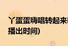 丫蛋蛋嗨唱轉(zhuǎn)起來哪一期(丫蛋蛋嗨唱轉(zhuǎn)起來播出時(shí)間)