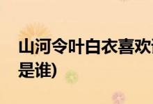 山河令葉白衣喜歡誰(山河令葉白衣喜歡的人是誰)