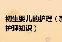 初生嬰兒的護(hù)理（新媽媽一定要知道的新生兒護(hù)理知識）