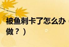 被魚刺卡了怎么辦（喉嚨被魚刺卡了應該怎么做？）