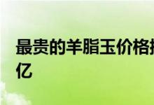 最貴的羊脂玉價格排行榜_最貴的和田玉13個億