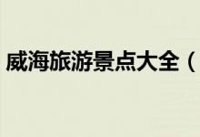 威海旅游景點(diǎn)大全（威海有什么地方好玩？）