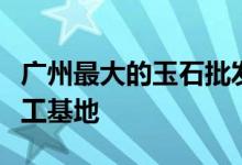 廣州最大的玉石批發(fā)市場(chǎng)在哪里 - 廣東玉石加工基地