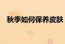 秋季如何保養(yǎng)皮膚（4個秋季保養(yǎng)小知識）