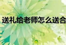 送禮給老師怎么送合適（送老師什么禮物好）