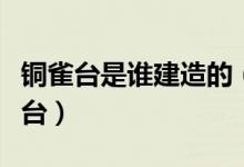 銅雀臺是誰建造的（曹操為何堅持修建了銅雀臺）