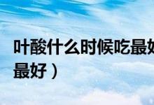 葉酸什么時候吃最好（葉酸片每天什么時候吃最好）