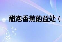 醋泡香蕉的益處（盤點(diǎn)醋泡香蕉的好處）