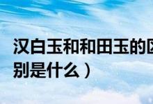 漢白玉和和田玉的區(qū)別（漢白玉和和田玉的區(qū)別是什么）