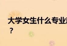 大學女生什么專業(yè)就業(yè)前景好 如何選擇專業(yè)？