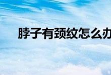 脖子有頸紋怎么辦（6個小妙招教給你）