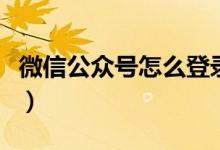 微信公眾號怎么登錄（微信公眾號登錄的方法）