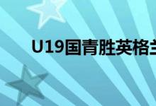 U19國(guó)青勝英格蘭(u19國(guó)青隊(duì)英格蘭)