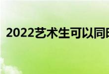 2022藝術(shù)生可以同時(shí)填報(bào)普通文理志愿嗎？
