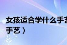 女孩適合學(xué)什么手藝有發(fā)展（女孩適合學(xué)什么手藝）