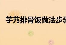 芋艿排骨飯做法步驟（芋艿排骨飯如何做）