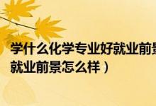 學什么化學專業(yè)好就業(yè)前景（2022應(yīng)用化學專業(yè)就業(yè)方向及就業(yè)前景怎么樣）