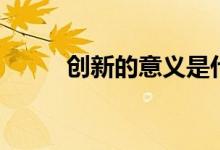 創(chuàng)新的意義是什么（本質是什么）
