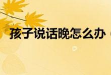 孩子說(shuō)話晚怎么辦（寶寶說(shuō)話太晚怎么辦）
