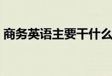 商務英語主要干什么（商務英語主要學什么）