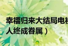 幸福歸來大結局電視劇（韓樹根查明真相有情人終成眷屬）