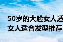 50歲的大臉女人適合什么發(fā)型（50歲的大臉女人適合發(fā)型推薦）
